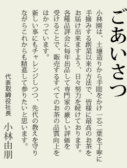 ごあいさつ　小林園は、土壌造りから手間をかけ一芯二葉を丁寧に手摘みする創業以来の方法で、皆様に最高のお茶をお届け出来ますよう、日々努力を続けております。各種品評会に毎年出品して専門家の厳しい評価を受けることで、販売するすべてのお茶の品質向上をはかっています。新しい事にもチャレンジしつつ、先代の教えを守りながらこれからも精進して参りたいと思います。代表取締役社長　小林由朋