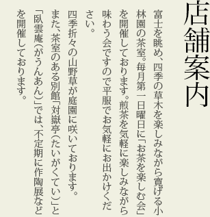 店舗案内　富士を眺め、四季の草木を楽しみながら寛げる小林園の茶室。毎月第一日曜日に「お茶を楽しむ会」を開催しております。煎茶を気軽に楽しみながら味わう会ですので平服でお気軽にお出かけください。
四季折々の山野草が庭園に咲いております。
また、茶室のある別館「対嶽亭（たいがくてい）」と「臥雲庵（がうんあん）」では、不定期に作陶展などを開催しております。